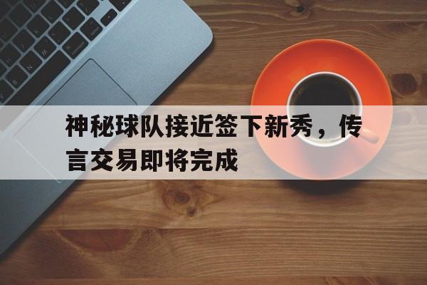 开元棋牌APP-神秘球队接近签下新秀，传言交易即将完成的简单介绍
